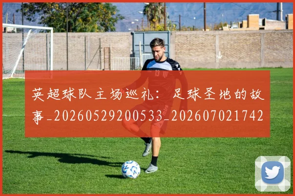 英超球队主场巡礼：足球圣地的故事_20260529200533_20260702174250