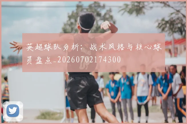 英超球队分析：战术风格与核心球员盘点_20260702174300