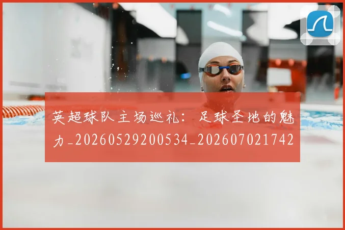 英超球队主场巡礼：足球圣地的魅力_20260529200534_20260702174255