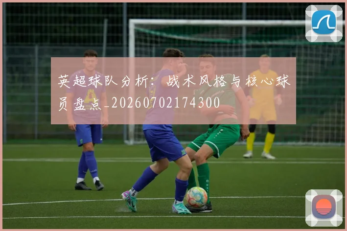 英超球队分析：战术风格与核心球员盘点_20260702174300