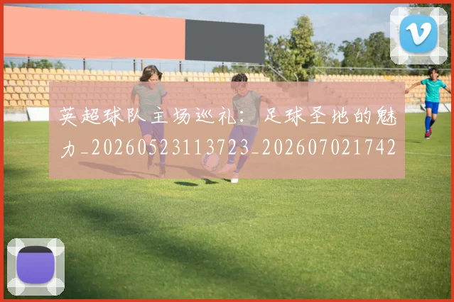 英超球队主场巡礼：足球圣地的魅力_20260523113723_20260702174253