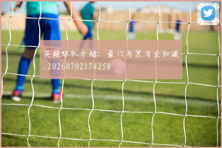 英超球队介绍:豪门与黑马全知道_20260702174258