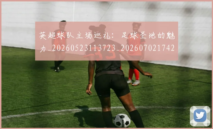 英超球队主场巡礼：足球圣地的魅力_20260523113723_20260702174253